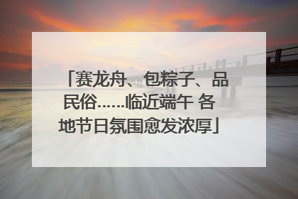 赛龙舟、包粽子、品民俗……临近端午 各地节日氛围愈发浓厚