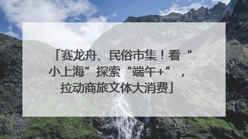 赛龙舟、民俗市集！看“小上海”探索“端午+”，拉动商旅文体大消费