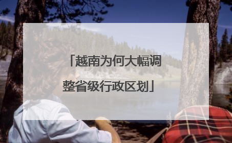 越南为何大幅调整省级行政区划