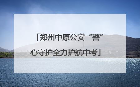 郑州中原公安“警”心守护全力护航中考