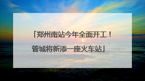 郑州南站今年全面开工！管城将新添一座火车站