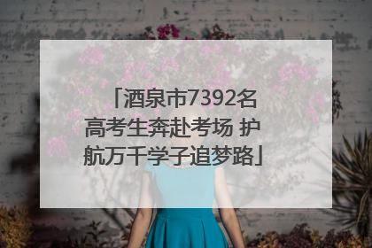 酒泉市7392名高考生奔赴考场 护航万千学子追梦路