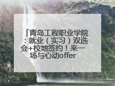 青岛工程职业学院：就业（实习）双选会+校地签约！来一场与心动offer的双向奔赴！