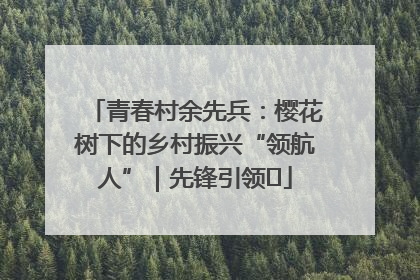 青春村余先兵：樱花树下的乡村振兴“领航人”｜先锋引领⑪