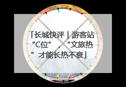 长城快评｜游客站“C位”，“文旅热”才能长热不衰