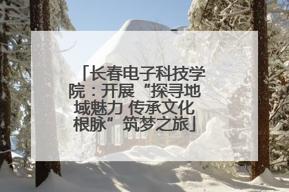 长春电子科技学院：开展“探寻地域魅力 传承文化根脉”筑梦之旅