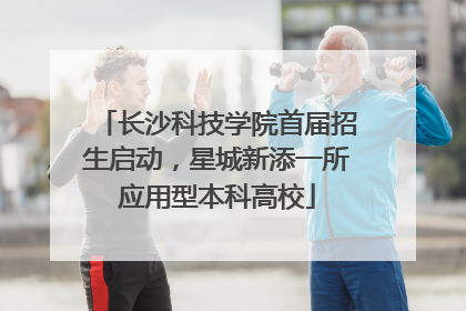 长沙科技学院首届招生启动，星城新添一所应用型本科高校