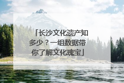长沙文化遗产知多少？一组数据带你了解文化瑰宝