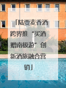 陆贾麦香酒跨界推“买酒赠南极游”创新酒旅融合营销