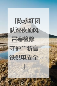 陈永红团队深夜顶风冒寒检修 守护兰新高铁供电安全