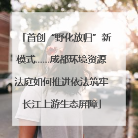 首创“野化放归”新模式……成都环境资源法庭如何推进依法筑牢长江上游生态屏障