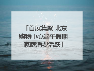 首展集聚 北京购物中心端午假期家庭消费活跃