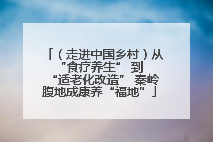 （走进中国乡村）从 “食疗养生” 到 “适老化改造” 秦岭腹地成康养“福地”