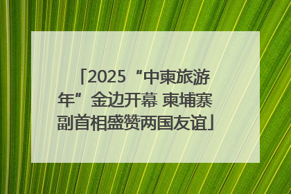 2025“中柬旅游年”金边开幕 柬埔寨副首相盛赞两国友谊