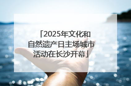 2025年文化和自然遗产日主场城市活动在长沙开幕
