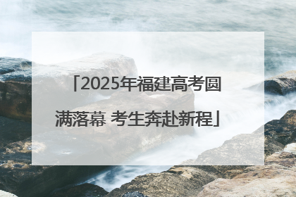 2025年福建高考圆满落幕 考生奔赴新程