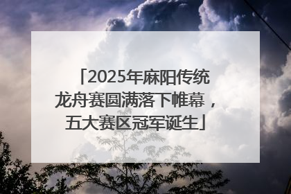 2025年麻阳传统龙舟赛圆满落下帷幕，五大赛区冠军诞生