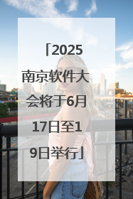 2025南京软件大会将于6月17日至19日举行