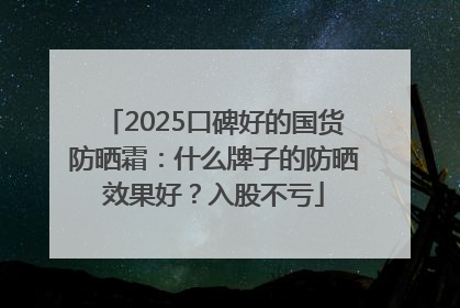 2025口碑好的国货防晒霜：什么牌子的防晒效果好？入股不亏