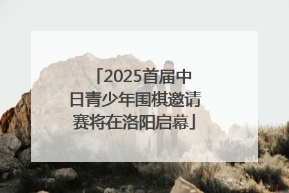 2025首届中日青少年围棋邀请赛将在洛阳启幕