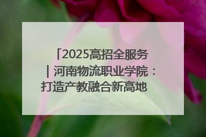 2025高招全服务｜河南物流职业学院：打造产教融合新高地 推动高质量快速发展