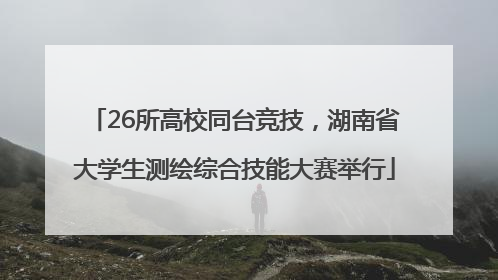 26所高校同台竞技，湖南省大学生测绘综合技能大赛举行