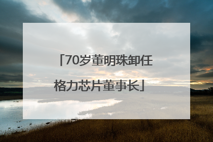 70岁董明珠卸任格力芯片董事长
