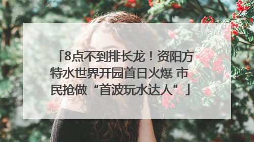 8点不到排长龙！资阳方特水世界开园首日火爆 市民抢做“首波玩水达人”