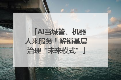 AI当城管、机器人来服务！解锁基层治理“未来模式”