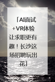 AI面试+VR体验让求职更有趣！长沙这场招聘玩出花