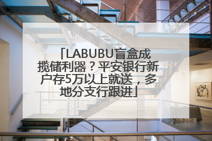 LABUBU盲盒成揽储利器？平安银行新户存5万以上就送，多地分支行跟进